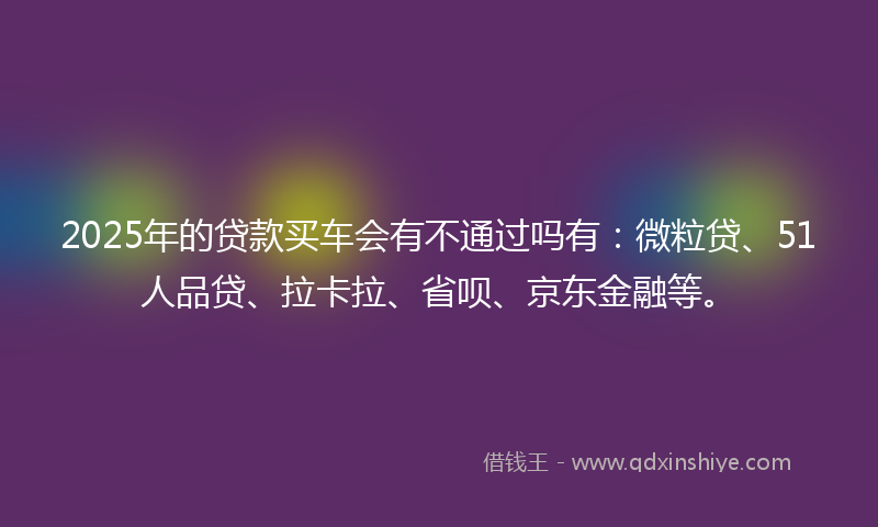 2025年的贷款买车会有不通过吗有：微粒贷、51人品贷、拉卡拉、省呗、京东金融等。