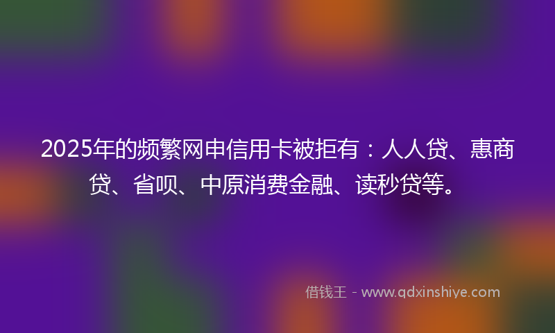 2025年的频繁网申信用卡被拒有：人人贷、惠商贷、省呗、中原消费金融、读秒贷等。