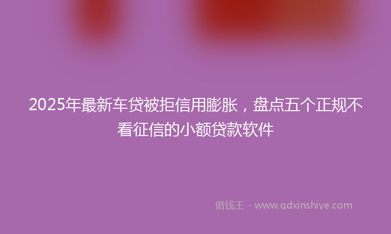 2025年最新车贷被拒信用膨胀，盘点五个正规不看征信的小额贷款软件