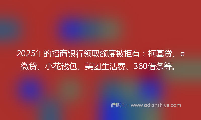 2025年的招商银行领取额度被拒有：柯基贷、e微贷、小花钱包、美团生活费、360借条等。