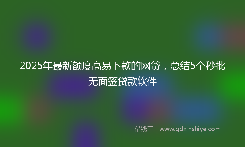 2025年最新额度高易下款的网贷，总结5个秒批无面签贷款软件