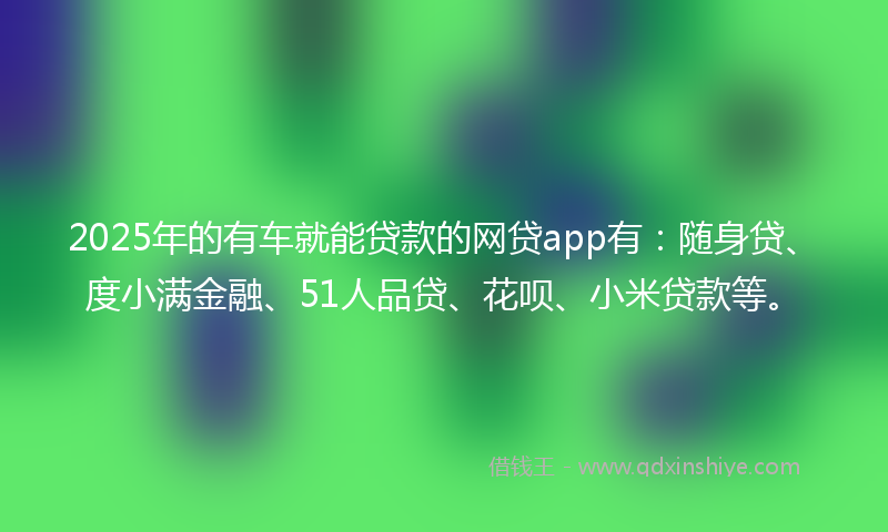 2025年的有车就能贷款的网贷app有：随身贷、度小满金融、51人品贷、花呗、小米贷款等。