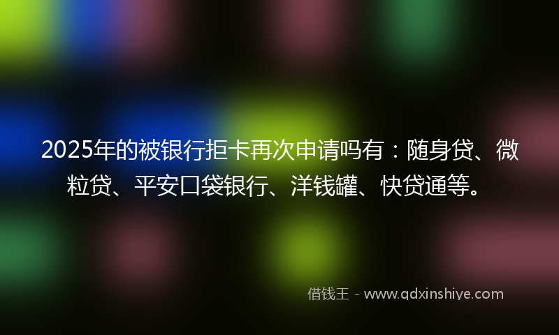 2025年的被银行拒卡再次申请吗有：随身贷、微粒贷、平安口袋银行、洋钱罐、快贷通等。