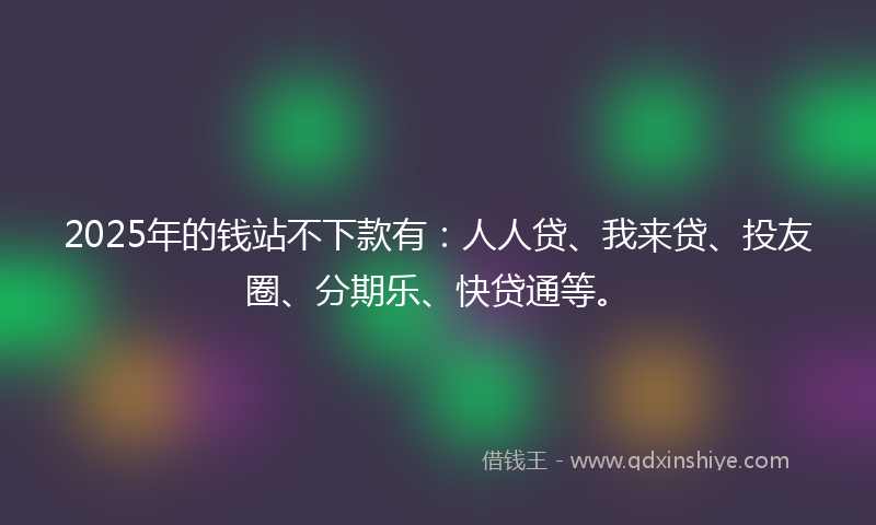2025年的钱站不下款有：人人贷、我来贷、投友圈、分期乐、快贷通等。