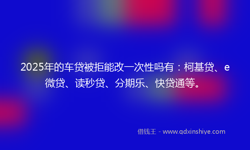 2025年的车贷被拒能改一次性吗有：柯基贷、e微贷、读秒贷、分期乐、快贷通等。