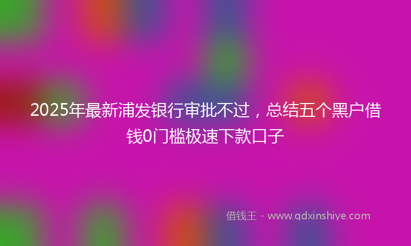 2025年最新浦发银行审批不过，总结五个黑户借钱0门槛极速下款口子