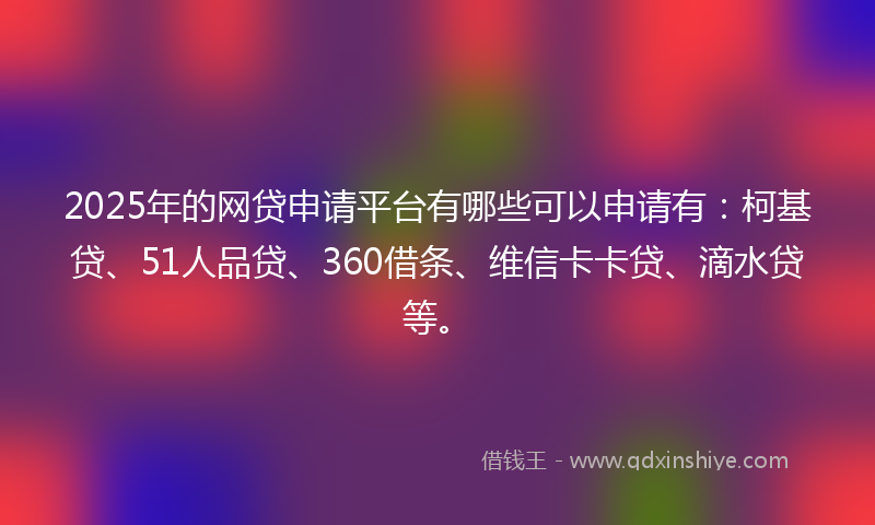 2025年的网贷申请平台有哪些可以申请有：柯基贷、51人品贷、360借条、维信卡卡贷、滴水贷等。