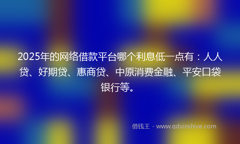 2025年的网络借款平台哪个利息低一点有：人人贷、好期贷、惠商贷、中原消费金融、平安口袋银行等。