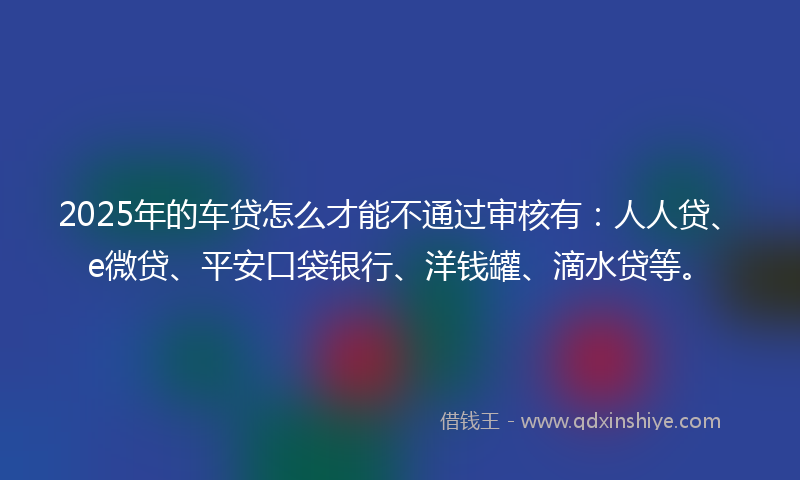 2025年的车贷怎么才能不通过审核有：人人贷、e微贷、平安口袋银行、洋钱罐、滴水贷等。
