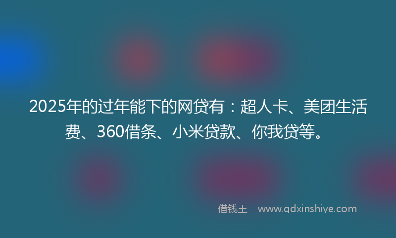 2025年的过年能下的网贷有：超人卡、美团生活费、360借条、小米贷款、你我贷等。