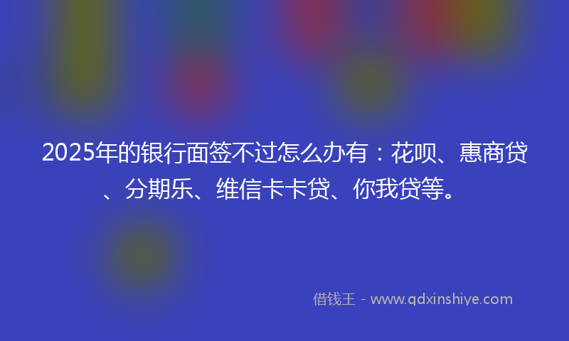 2025年的银行面签不过怎么办有：花呗、惠商贷、分期乐、维信卡卡贷、你我贷等。