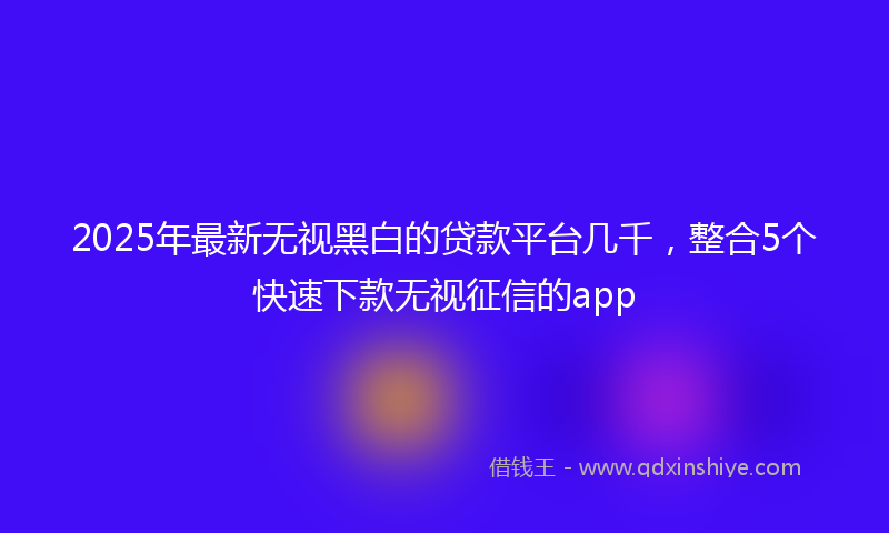 2025年最新无视黑白的贷款平台几千，整合5个快速下款无视征信的app
