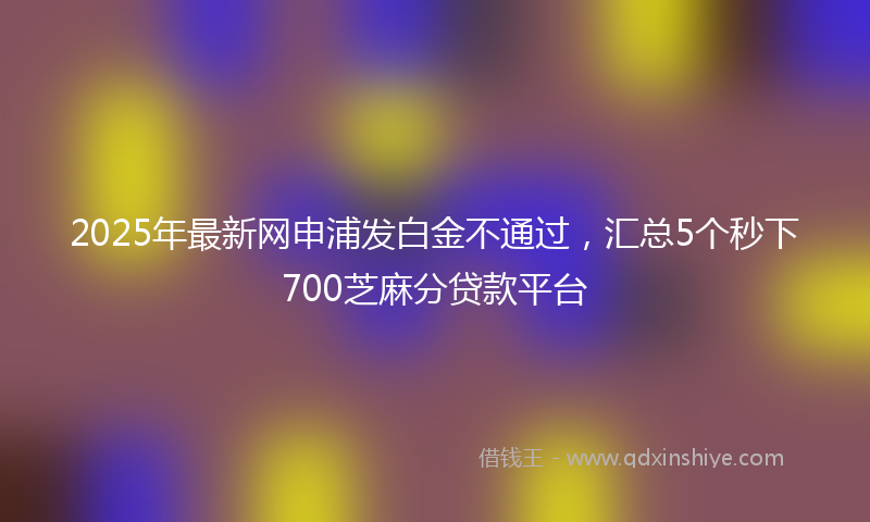 2025年最新网申浦发白金不通过，汇总5个秒下700芝麻分贷款平台