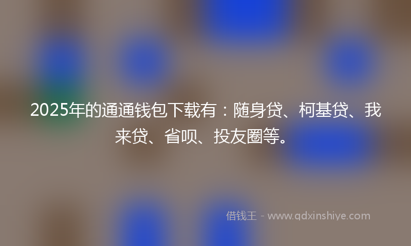 2025年的通通钱包下载有：随身贷、柯基贷、我来贷、省呗、投友圈等。