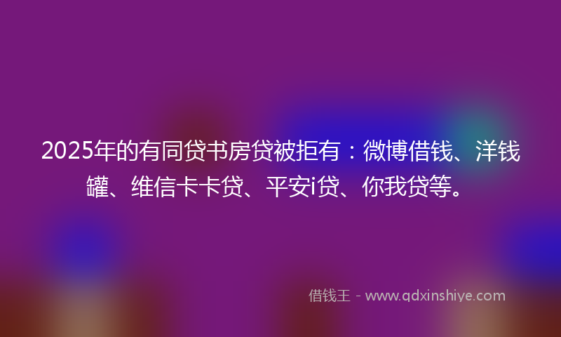 2025年的有同贷书房贷被拒有：微博借钱、洋钱罐、维信卡卡贷、平安i贷、你我贷等。