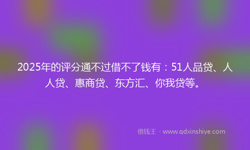 2025年的评分通不过借不了钱有：51人品贷、人人贷、惠商贷、东方汇、你我贷等。
