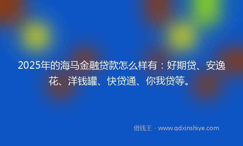 2025年的海马金融贷款怎么样有：好期贷、安逸花、洋钱罐、快贷通、你我贷等。