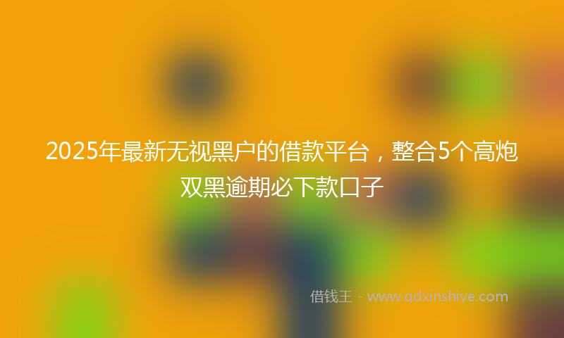 2025年最新无视黑户的借款平台，整合5个高炮双黑逾期必下款口子