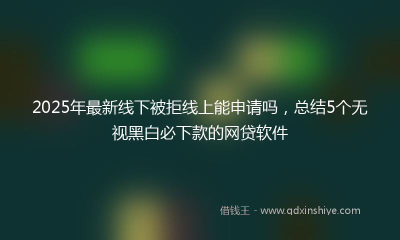 2025年最新线下被拒线上能申请吗，总结5个无视黑白必下款的网贷软件