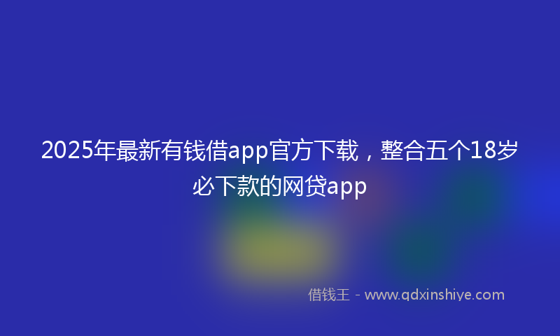 2025年最新有钱借app官方下载，整合五个18岁必下款的网贷app