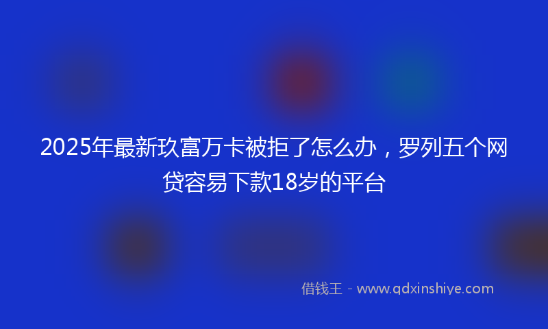 2025年最新玖富万卡被拒了怎么办，罗列五个网贷容易下款18岁的平台