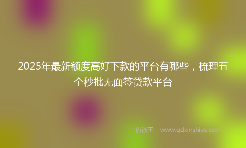 2025年最新额度高好下款的平台有哪些，梳理五个秒批无面签贷款平台
