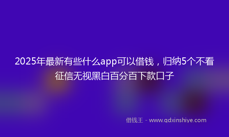 2025年最新有些什么app可以借钱，归纳5个不看征信无视黑白百分百下款口子