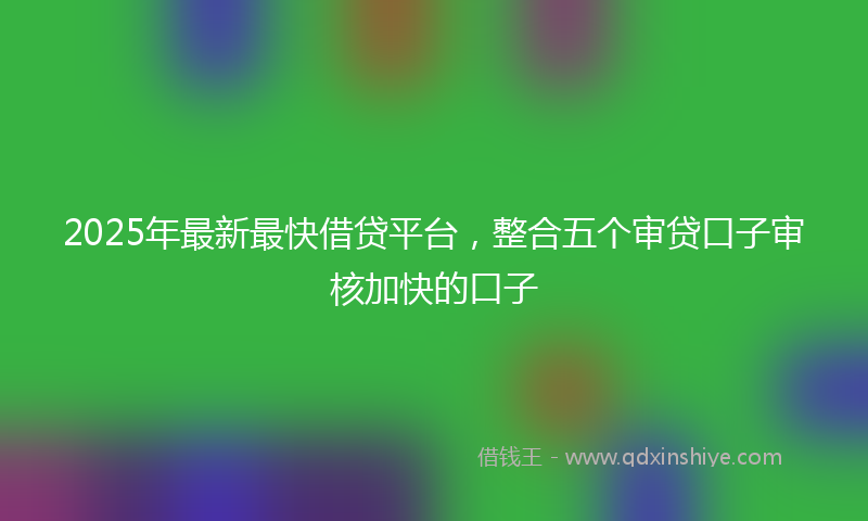 2025年最新最快借贷平台，整合五个审贷口子审核加快的口子