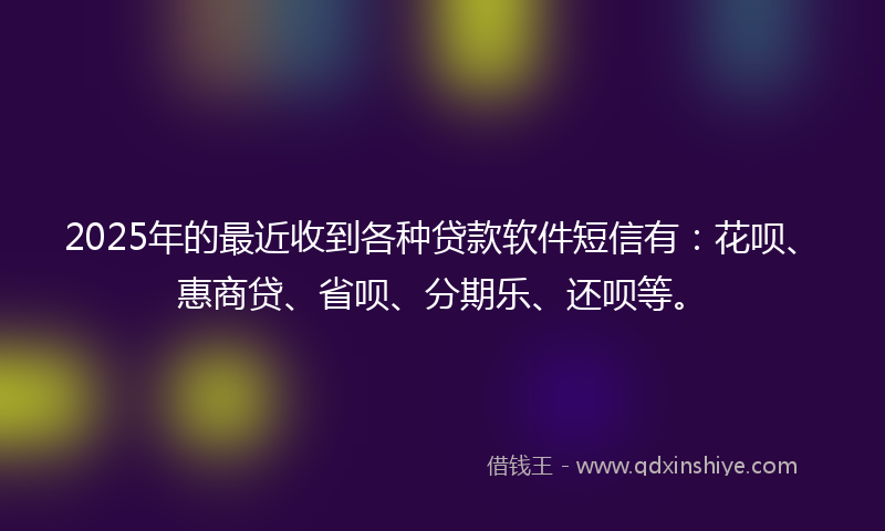 2025年的最近收到各种贷款软件短信有：花呗、惠商贷、省呗、分期乐、还呗等。