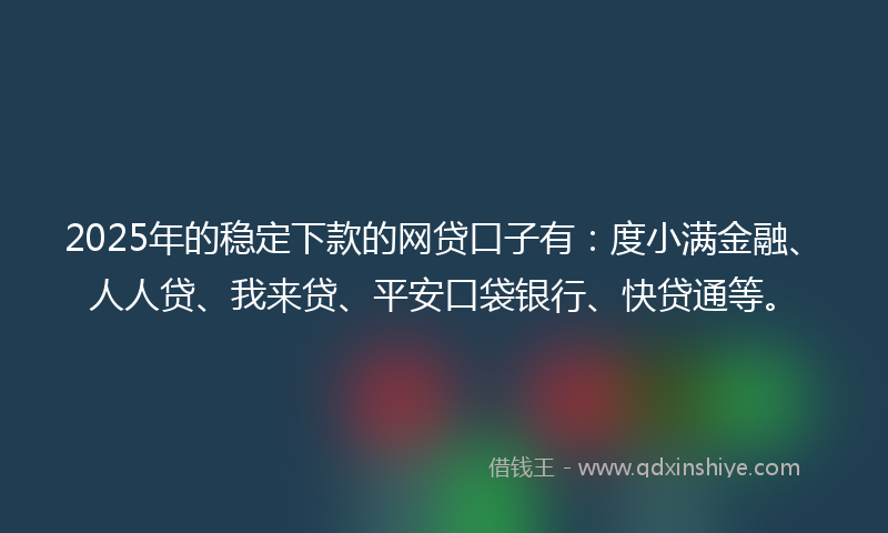 2025年的稳定下款的网贷口子有：度小满金融、人人贷、我来贷、平安口袋银行、快贷通等。