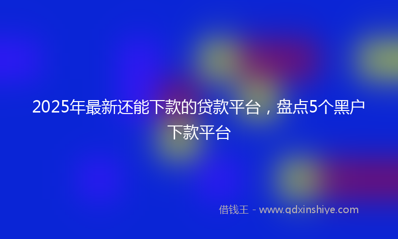 2025年最新还能下款的贷款平台，盘点5个黑户下款平台