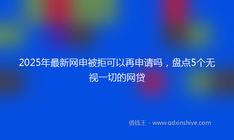2025年最新网申被拒可以再申请吗，盘点5个无视一切的网贷