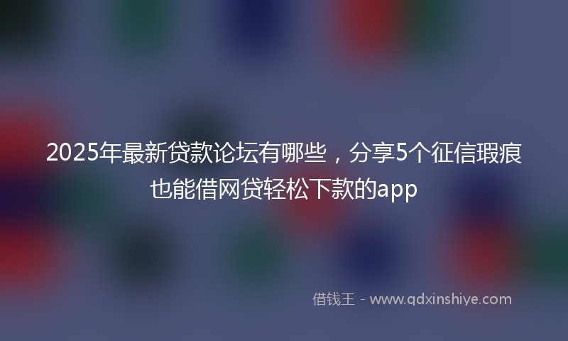 2025年最新贷款论坛有哪些，分享5个征信瑕疵也能借网贷轻松下款的app