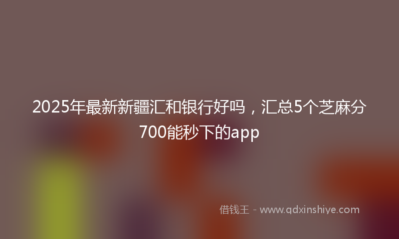 2025年最新新疆汇和银行好吗，汇总5个芝麻分700能秒下的app