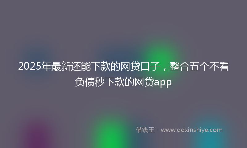 2025年最新还能下款的网贷口子，整合五个不看负债秒下款的网贷app