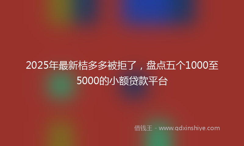 2025年最新桔多多被拒了，盘点五个1000至5000的小额贷款平台