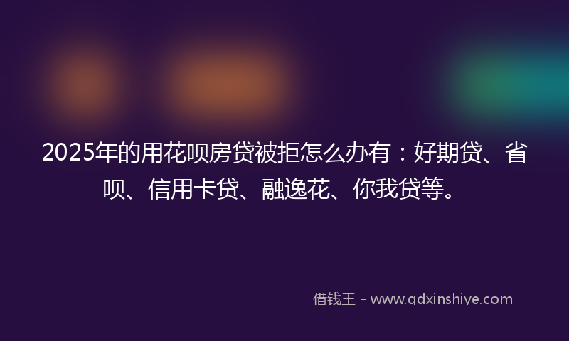 2025年的用花呗房贷被拒怎么办有：好期贷、省呗、信用卡贷、融逸花、你我贷等。