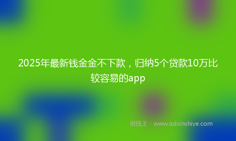 2025年最新钱金金不下款，归纳5个贷款10万比较容易的app