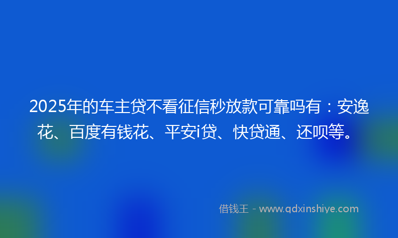 2025年的车主贷不看征信秒放款可靠吗有：安逸花、百度有钱花、平安i贷、快贷通、还呗等。