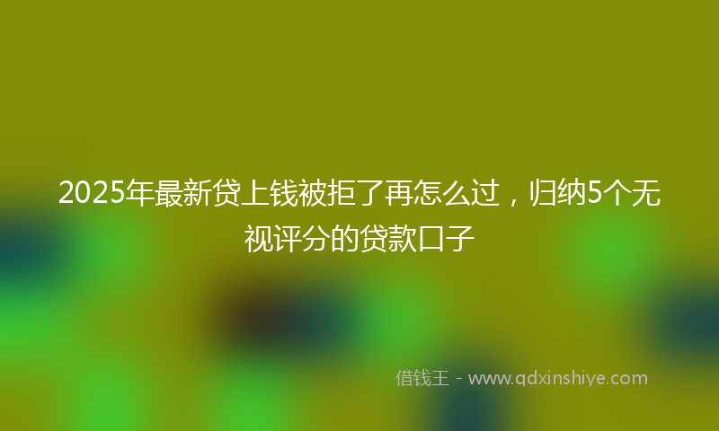 2025年最新贷上钱被拒了再怎么过，归纳5个无视评分的贷款口子