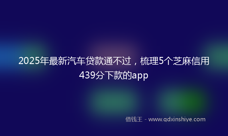 2025年最新汽车贷款通不过，梳理5个芝麻信用439分下款的app