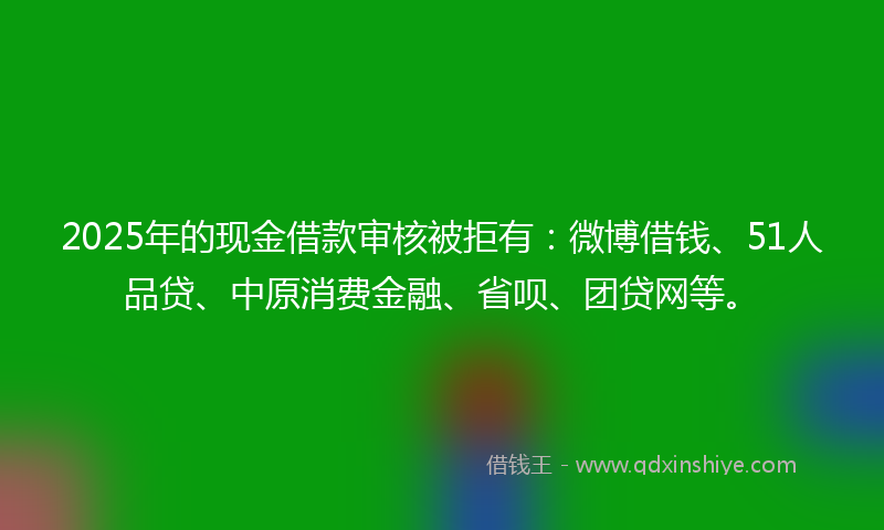 2025年的现金借款审核被拒有：微博借钱、51人品贷、中原消费金融、省呗、团贷网等。