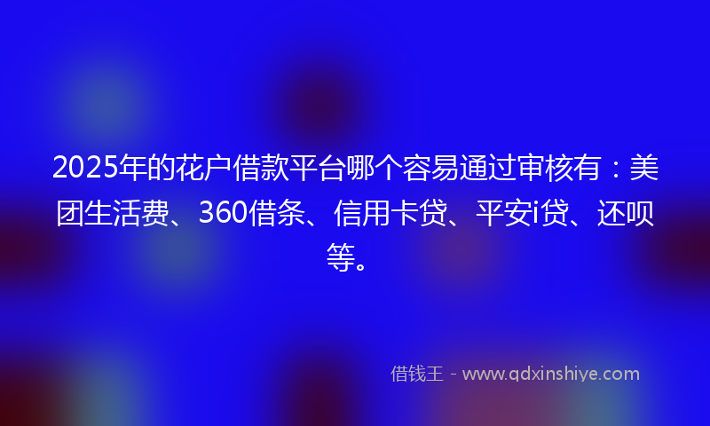 2025年的花户借款平台哪个容易通过审核有：美团生活费、360借条、信用卡贷、平安i贷、还呗等。