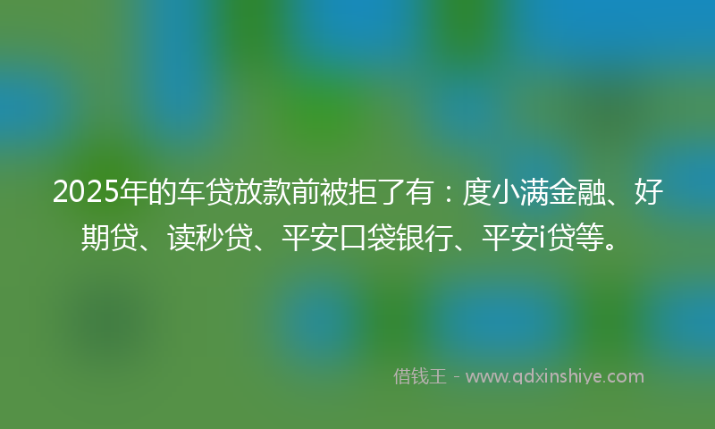 2025年的车贷放款前被拒了有：度小满金融、好期贷、读秒贷、平安口袋银行、平安i贷等。