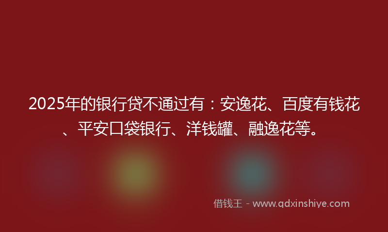 2025年的银行贷不通过有：安逸花、百度有钱花、平安口袋银行、洋钱罐、融逸花等。