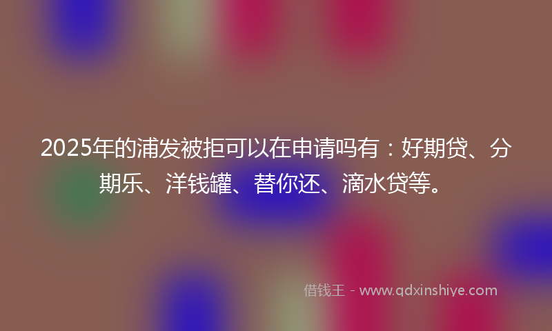2025年的浦发被拒可以在申请吗有：好期贷、分期乐、洋钱罐、替你还、滴水贷等。