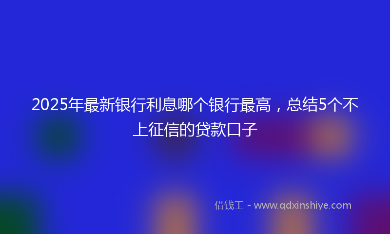 2025年最新银行利息哪个银行最高，总结5个不上征信的贷款口子
