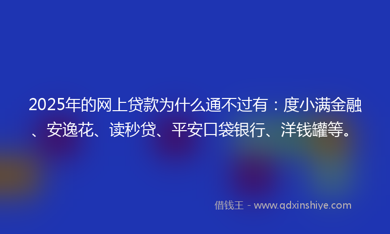 2025年的网上贷款为什么通不过有：度小满金融、安逸花、读秒贷、平安口袋银行、洋钱罐等。