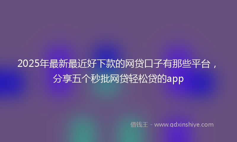 2025年最新最近好下款的网贷口子有那些平台，分享五个秒批网贷轻松贷的app