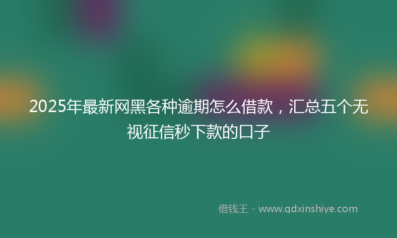 2025年最新网黑各种逾期怎么借款，汇总五个无视征信秒下款的口子